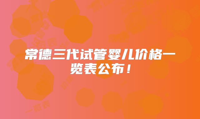 常德三代试管婴儿价格一览表公布！