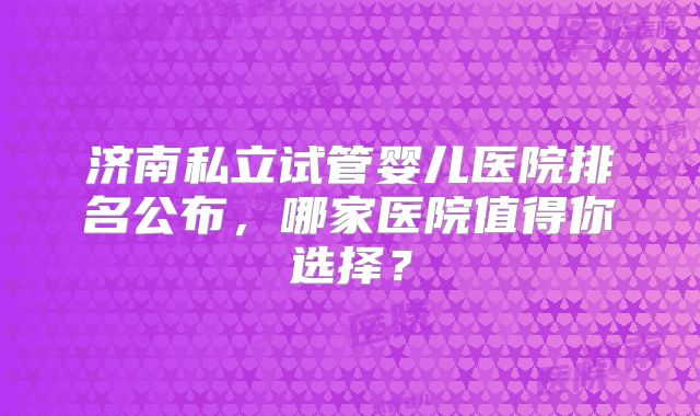 济南私立试管婴儿医院排名公布，哪家医院值得你选择？