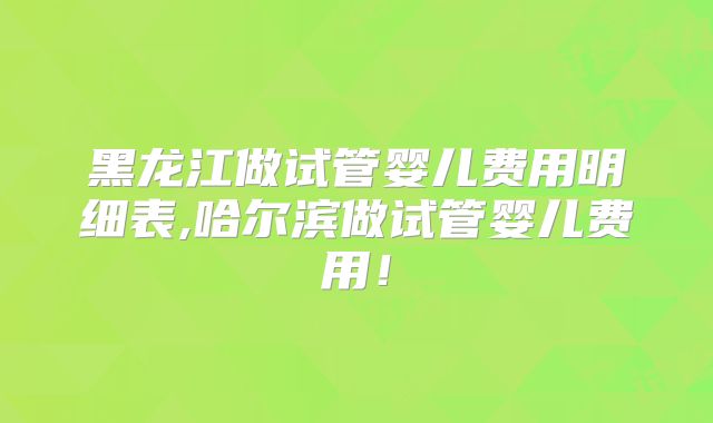 黑龙江做试管婴儿费用明细表,哈尔滨做试管婴儿费用！