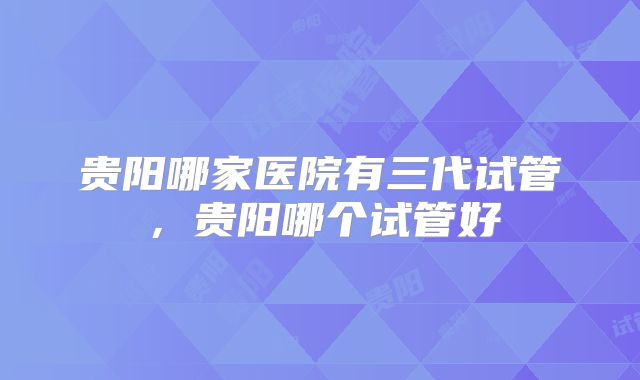 贵阳哪家医院有三代试管,贵阳哪个试管好