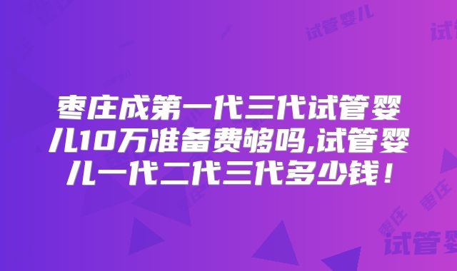 枣庄成第一代三代试管婴儿10万准备费够吗,试管婴儿一代二代三代多少钱！