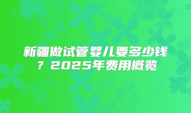 新疆做试管婴儿要多少钱？2025年费用概览