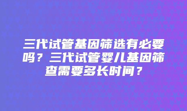 三代试管基因筛选有必要吗？三代试管婴儿基因筛查需要多长时间？