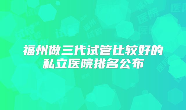 福州做三代试管比较好的私立医院排名公布