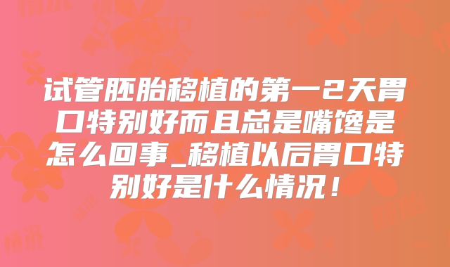 试管胚胎移植的第一2天胃口特别好而且总是嘴馋是怎么回事_移植以后胃口特别好是什么情况！