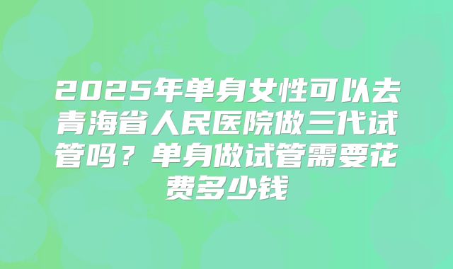 2025年单身女性可以去青海省人民医院做三代试管吗?单身做试管需要花费多少钱