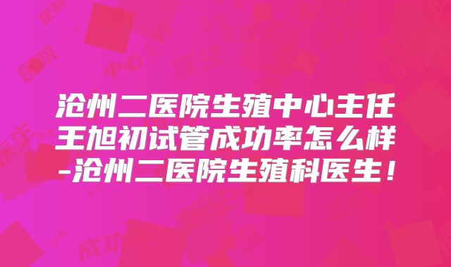 沧州二医院生殖中心主任王旭初试管成功率怎么样-沧州二医院生殖科医生！
