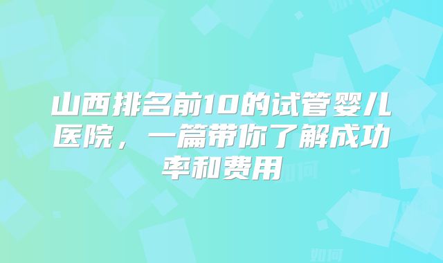 山西排名前10的试管婴儿医院,一篇带你了解成功率和费用