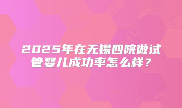 2025年在无锡四院做试管婴儿成功率怎么样？