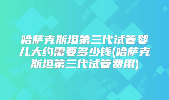 哈萨克斯坦第三代试管婴儿大约需要多少钱(哈萨克斯坦第三代试管费用)