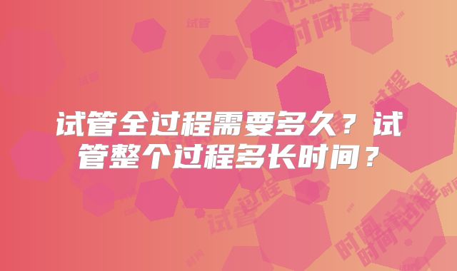 试管全过程需要多久?试管整个过程多长时间?