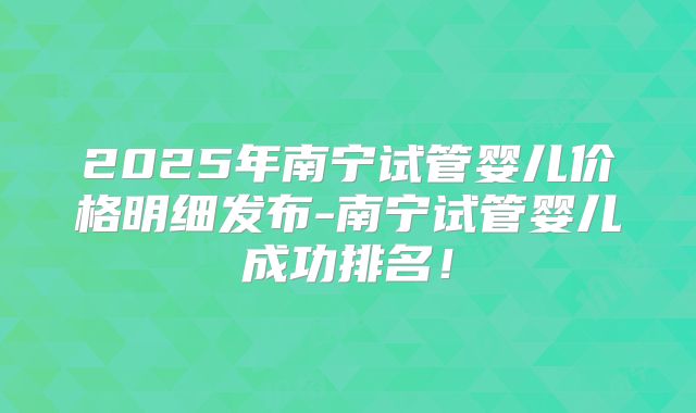 2025年南宁试管婴儿价格明细发布-南宁试管婴儿成功排名！