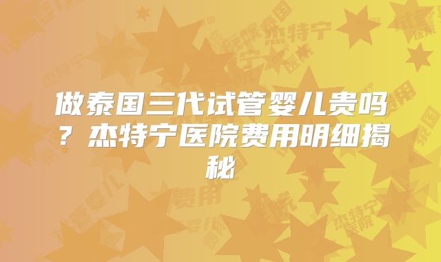做泰国三代试管婴儿贵吗？杰特宁医院费用明细揭秘