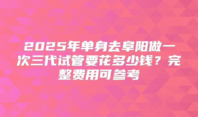 2025年单身去阜阳做一次三代试管要花多少钱?完整费用可参考
