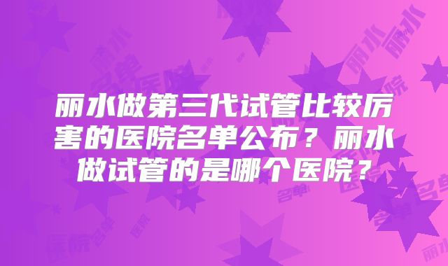 丽水做第三代试管比较厉害的医院名单公布？丽水做试管的是哪个医院？