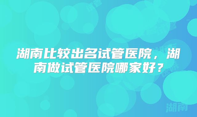 湖南比较出名试管医院，湖南做试管医院哪家好？