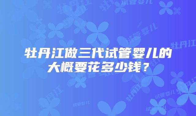 牡丹江做三代试管婴儿的大概要花多少钱？