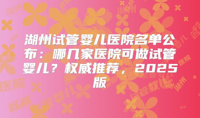 湖州试管婴儿医院名单公布:哪几家医院可做试管婴儿?权威推荐,2025版