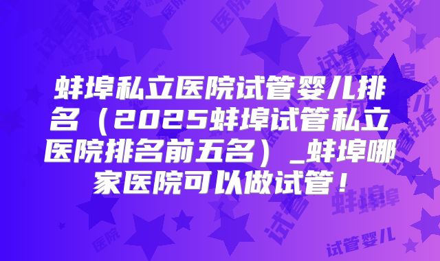 蚌埠私立医院试管婴儿排名(2025蚌埠试管私立医院排名前五名)_蚌埠哪家医院可以做试管!