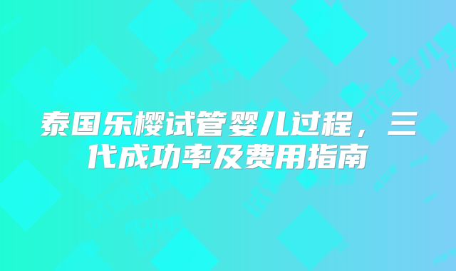 泰国乐樱试管婴儿过程,三代成功率及费用指南