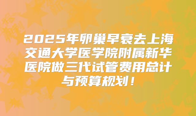 2025年卵巢早衰去上海交通大学医学院附属新华医院做三代试管费用总计与预算规划！