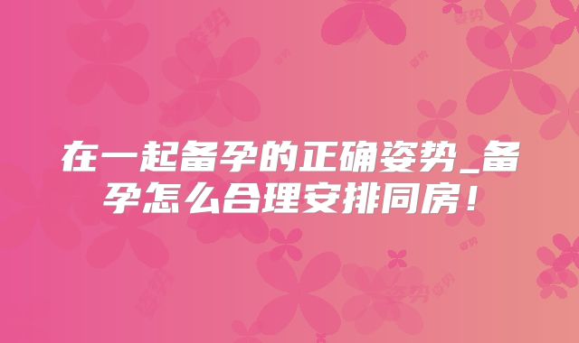 在一起备孕的正确姿势_备孕怎么合理安排同房！