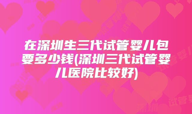 在深圳生三代试管婴儿包要多少钱(深圳三代试管婴儿医院比较好)