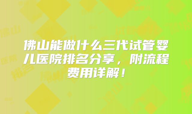 佛山能做什么三代试管婴儿医院排名分享，附流程费用详解！