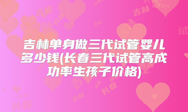 吉林单身做三代试管婴儿多少钱(长春三代试管高成功率生孩子价格)