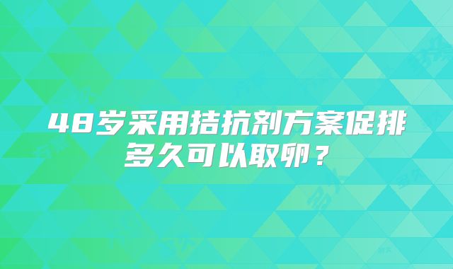 48岁采用拮抗剂方案促排多久可以取卵?