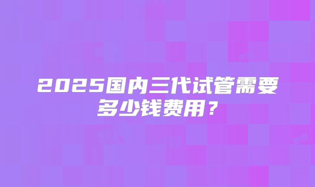 2025国内三代试管需要多少钱费用?