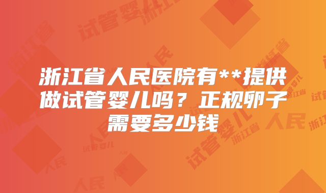 浙江省人民医院有**提供做试管婴儿吗?正规卵子需要多少钱