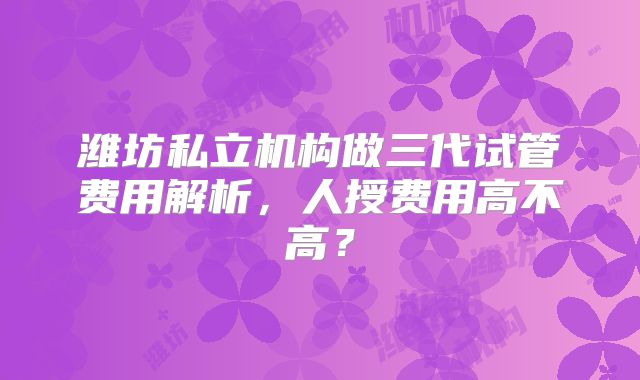 潍坊私立机构做三代试管费用解析,人授费用高不高?