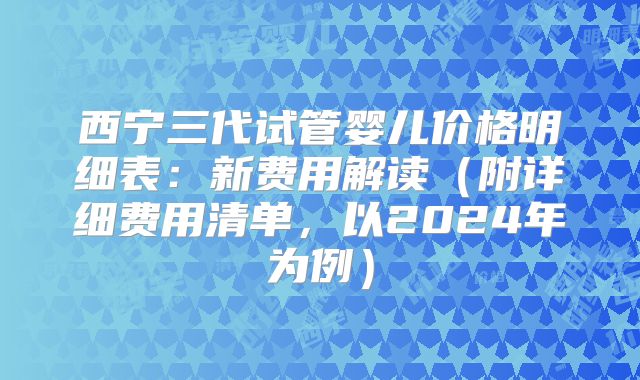 西宁三代试管婴儿价格明细表：新费用解读（附详细费用清单，以2024年为例）