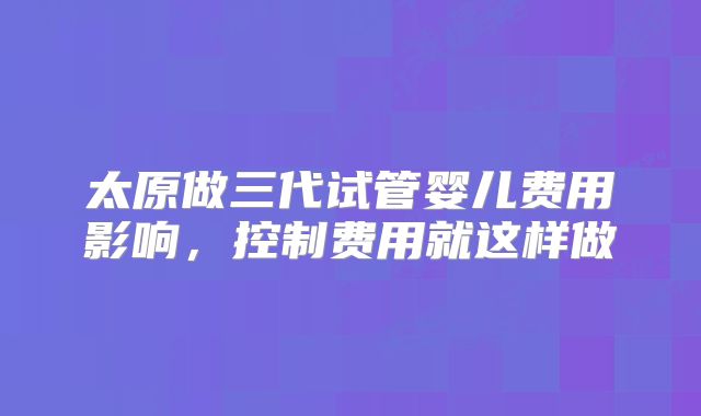 太原做三代试管婴儿费用影响，控制费用就这样做