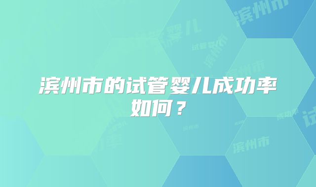 滨州市的试管婴儿成功率如何?