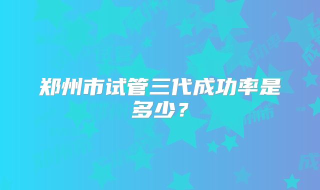 郑州市试管三代成功率是多少?
