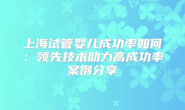 上海试管婴儿成功率如何：领先技术助力高成功率案例分享