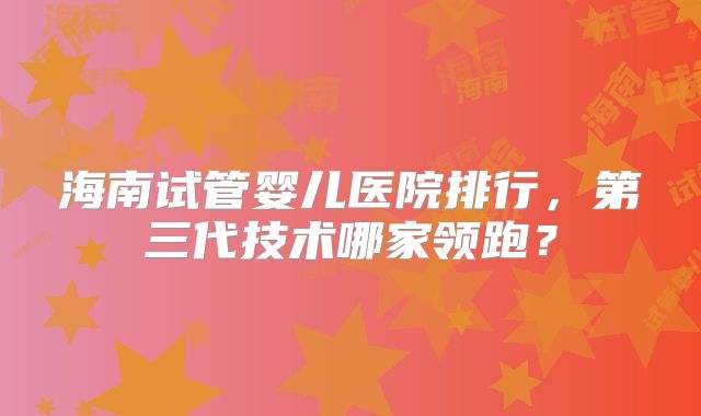 海南试管婴儿医院排行，第三代技术哪家领跑？