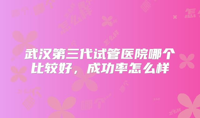 武汉第三代试管医院哪个比较好，成功率怎么样