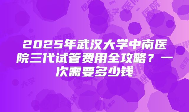 2025年武汉大学中南医院三代试管费用全攻略？一次需要多少钱