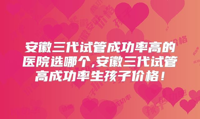 安徽三代试管成功率高的医院选哪个,安徽三代试管高成功率生孩子价格！