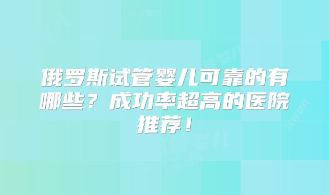 俄罗斯试管婴儿可靠的有哪些?成功率超高的医院推荐!