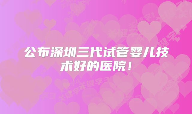公布深圳三代试管婴儿技术好的医院！