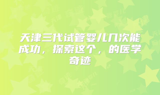 天津三代试管婴儿几次能成功，探索这个，的医学奇迹