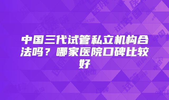 中国三代试管私立机构合法吗？哪家医院口碑比较好