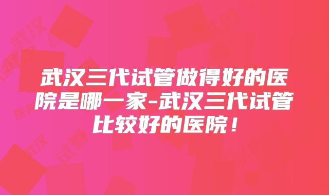 武汉三代试管做得好的医院是哪一家-武汉三代试管比较好的医院！