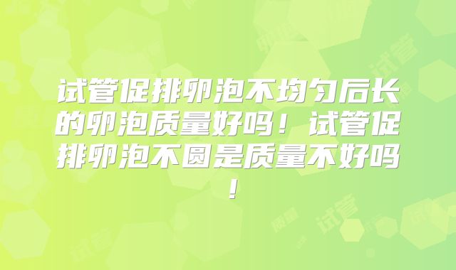 试管促排卵泡不均匀后长的卵泡质量好吗!试管促排卵泡不圆是质量不好吗!