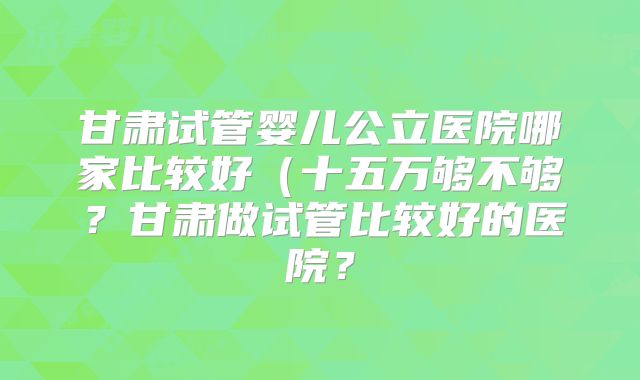 甘肃试管婴儿公立医院哪家比较好(十五万够不够?甘肃做试管比较好的医院?
