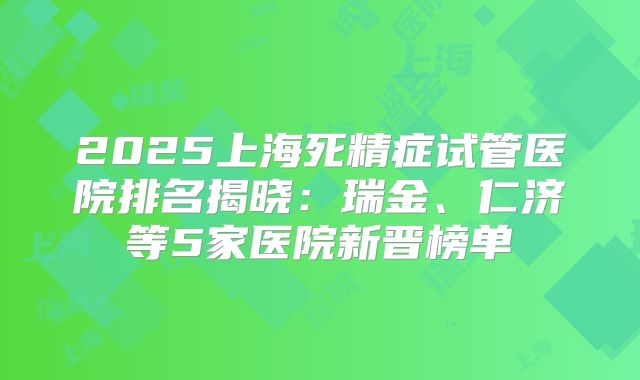 2025上海死精症试管医院排名揭晓:瑞金、仁济等5家医院新晋榜单